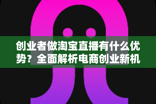 创业者做淘宝直播有什么优势？全面解析电商创业新机遇与实操价值