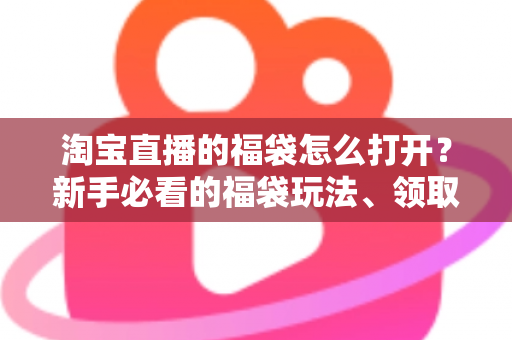 淘宝直播的福袋怎么打开?新手必看的福袋玩法、领取步骤与中奖技巧全解析 淘宝直播的福袋怎么打开?新手必看的福袋玩法、领取步骤与中奖技巧全解析