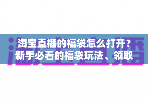 淘宝直播的福袋怎么打开?新手必看的福袋玩法、领取步骤与中奖技巧全解析 淘宝直播的福袋怎么打开?新手必看的福袋玩法、领取步骤与中奖技巧全解析
