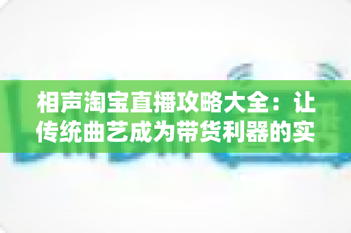 相声淘宝直播攻略大全：让传统曲艺成为带货利器的实战指南