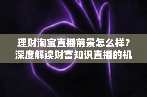 理财淘宝直播前景怎么样?深度解读财富知识直播的机遇、挑战与发展趋势 理财淘宝直播前景怎么样?深度解读财富知识直播的机遇、挑战与发展趋势