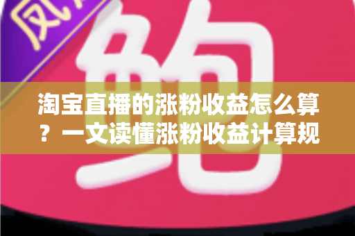 淘宝直播的涨粉收益怎么算?一文读懂涨粉收益计算规则、结算流程与提现技巧 淘宝直播的涨粉收益怎么算?一文读懂涨粉收益计算规则、结算流程与提现技巧