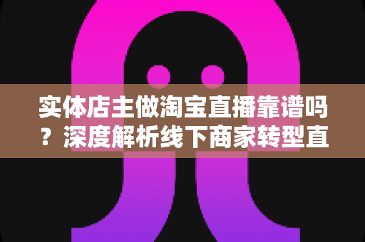 实体店主做淘宝直播靠谱吗？深度解析线下商家转型直播带货的真实前景与实操指南