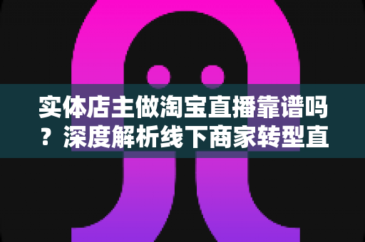实体店主做淘宝直播靠谱吗？深度解析线下商家转型直播带货的真实前景与实操指南