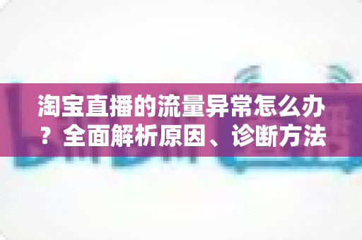 淘宝直播的流量异常怎么办?全面解析原因、诊断方法与恢复策略,助你快速回暖直播间人气 淘宝直播的流量异常怎么办?全面解析原因、诊断方法与恢复策略,助你快速回暖直播间人气