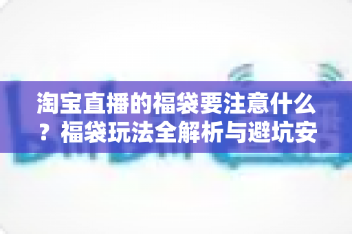 淘宝直播的福袋要注意什么？福袋玩法全解析与避坑安全指南
