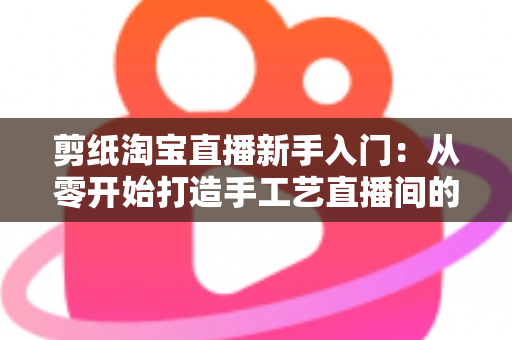 剪纸淘宝直播新手入门：从零开始打造手工艺直播间的完整指南