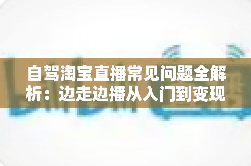 自驾淘宝直播常见问题全解析：边走边播从入门到变现的实用指南