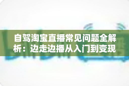 自驾淘宝直播常见问题全解析：边走边播从入门到变现的实用指南