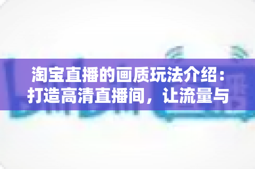淘宝直播的画质玩法介绍:打造高清直播间,让流量与转化双丰收 淘宝直播的画质玩法介绍:打造高清直播间,让流量与转化双丰收