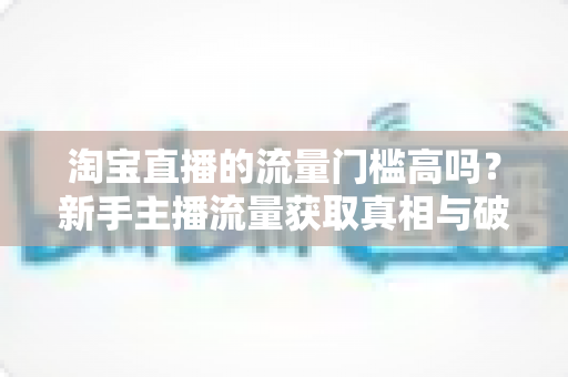 淘宝直播的流量门槛高吗？新手主播流量获取真相与破局指南
