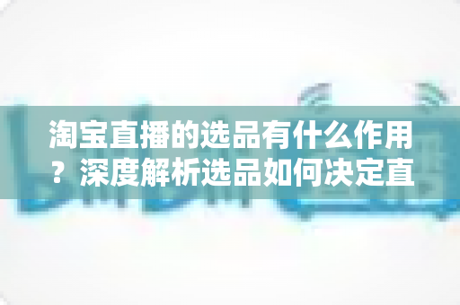 淘宝直播的选品有什么作用?深度解析选品如何决定直播带货的成败与流量变现效率 淘宝直播的选品有什么作用?深度解析选品如何决定直播带货的成败与流量变现效率