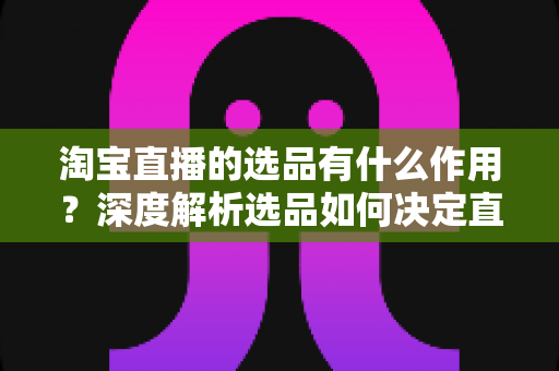 淘宝直播的选品有什么作用?深度解析选品如何决定直播带货的成败与流量变现效率 淘宝直播的选品有什么作用?深度解析选品如何决定直播带货的成败与流量变现效率