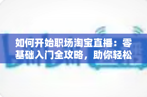 如何开始职场淘宝直播：零基础入门全攻略，助你轻松开启直播带货副业