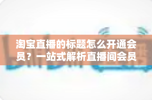 淘宝直播的标题怎么开通会员？一站式解析直播间会员功能开通与标题优化全攻略
