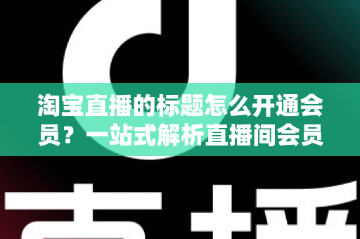 淘宝直播的标题怎么开通会员？一站式解析直播间会员功能开通与标题优化全攻略