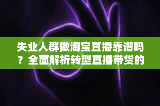 失业人群做淘宝直播靠谱吗？全面解析转型直播带货的真实机遇与风险