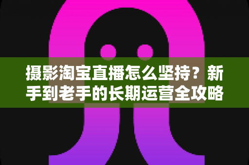 摄影淘宝直播怎么坚持?新手到老手的长期运营全攻略与实战心得 摄影淘宝直播怎么坚持?新手到老手的长期运营全攻略与实战心得