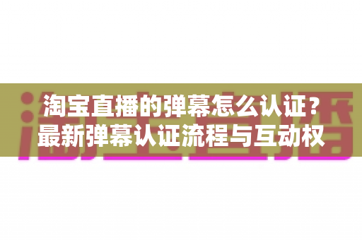 淘宝直播的弹幕怎么认证？最新弹幕认证流程与互动权限开通全指南