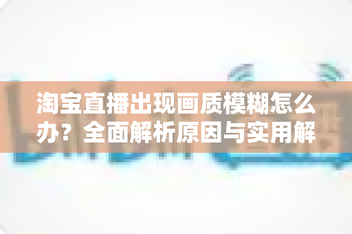 淘宝直播出现画质模糊怎么办?全面解析原因与实用解决方案,助你轻松搞定高清直播间 淘宝直播出现画质模糊怎么办?全面解析原因与实用解决方案,助你轻松搞定高清直播间
