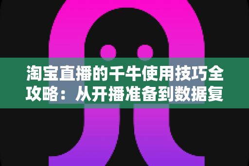 淘宝直播的千牛使用技巧全攻略：从开播准备到数据复盘的实战指南