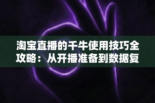 淘宝直播的千牛使用技巧全攻略：从开播准备到数据复盘的实战指南