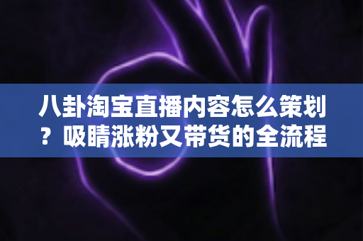 八卦淘宝直播内容怎么策划?吸睛涨粉又带货的全流程实战攻略 八卦淘宝直播内容怎么策划?吸睛涨粉又带货的全流程实战攻略