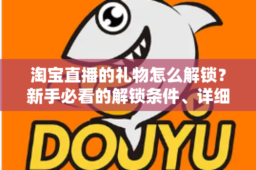 淘宝直播的礼物怎么解锁？新手必看的解锁条件、详细步骤与常见问题全解析