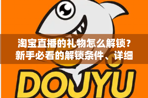 淘宝直播的礼物怎么解锁？新手必看的解锁条件、详细步骤与常见问题全解析