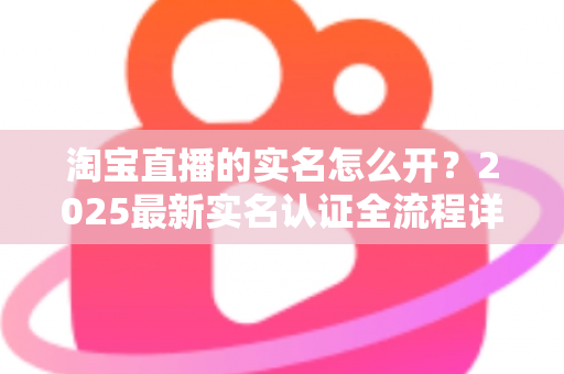 淘宝直播的实名怎么开？2025最新实名认证全流程详解，助你快速开启直播带货之旅