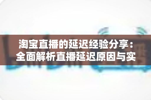 淘宝直播的延迟经验分享:全面解析直播延迟原因与实战优化技巧指南 淘宝直播的延迟经验分享:全面解析直播延迟原因与实战优化技巧指南