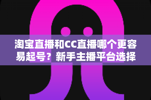 淘宝直播和CC直播哪个更容易起号?新手主播平台选择与起号策略全面解析 淘宝直播和CC直播哪个更容易起号?新手主播平台选择与起号策略全面解析