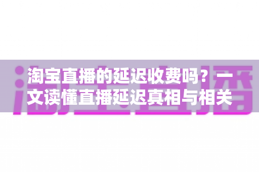 淘宝直播的延迟收费吗？一文读懂直播延迟真相与相关费用明细