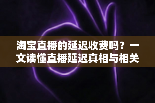 淘宝直播的延迟收费吗？一文读懂直播延迟真相与相关费用明细