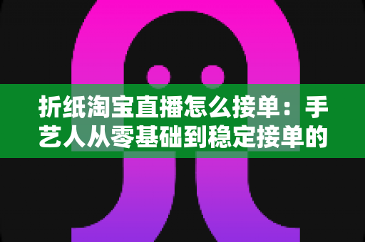 折纸淘宝直播怎么接单：手艺人从零基础到稳定接单的实战指南