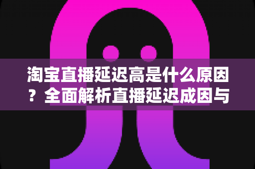 淘宝直播延迟高是什么原因？全面解析直播延迟成因与高效解决方案