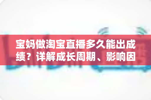 宝妈做淘宝直播多久能出成绩？详解成长周期、影响因素与提速秘诀