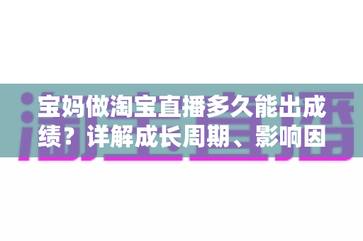 宝妈做淘宝直播多久能出成绩？详解成长周期、影响因素与提速秘诀