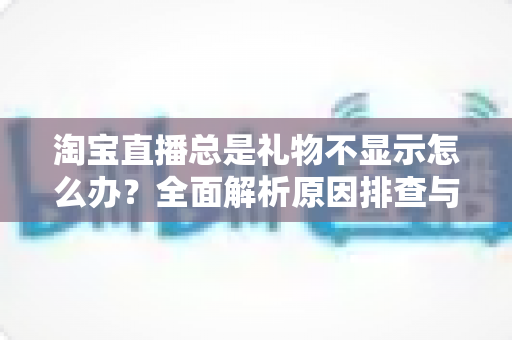 淘宝直播总是礼物不显示怎么办？全面解析原因排查与实用解决技巧