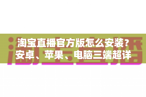 淘宝直播官方版怎么安装？安卓、苹果、电脑三端超详细安装教程与安全避坑指南