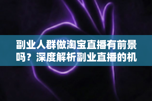 副业人群做淘宝直播有前景吗？深度解析副业直播的机遇、挑战与实战指南