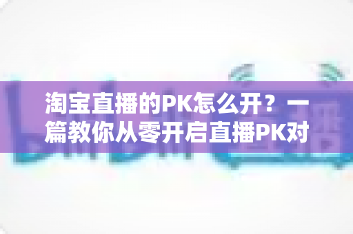 淘宝直播的PK怎么开?一篇教你从零开启直播PK对战、快速涨人气促转化的实操指南 淘宝直播的PK怎么开?一篇教你从零开启直播PK对战、快速涨人气促转化的实操指南