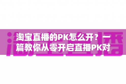 淘宝直播的PK怎么开?一篇教你从零开启直播PK对战、快速涨人气促转化的实操指南 淘宝直播的PK怎么开?一篇教你从零开启直播PK对战、快速涨人气促转化的实操指南