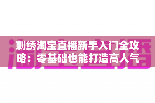 刺绣淘宝直播新手入门全攻略:零基础也能打造高人气刺绣直播间的实战指南 刺绣淘宝直播新手入门全攻略:零基础也能打造高人气刺绣直播间的实战指南