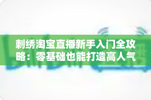 刺绣淘宝直播新手入门全攻略:零基础也能打造高人气刺绣直播间的实战指南 刺绣淘宝直播新手入门全攻略:零基础也能打造高人气刺绣直播间的实战指南