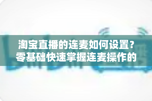 淘宝直播的连麦如何设置？零基础快速掌握连麦操作的完整教程与实用技巧
