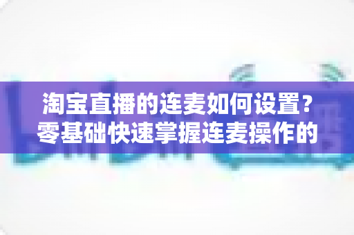 淘宝直播的连麦如何设置？零基础快速掌握连麦操作的完整教程与实用技巧