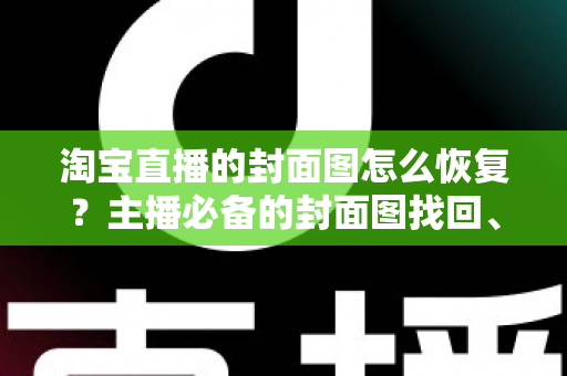 淘宝直播的封面图怎么恢复？主播必备的封面图找回、重传与规范全指南