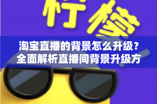 淘宝直播的背景怎么升级?全面解析直播间背景升级方法与优化技巧,助力主播打造高转化直播间 淘宝直播的背景怎么升级?全面解析直播间背景升级方法与优化技巧,助力主播打造高转化直播间