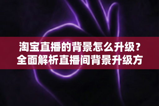 淘宝直播的背景怎么升级?全面解析直播间背景升级方法与优化技巧,助力主播打造高转化直播间 淘宝直播的背景怎么升级?全面解析直播间背景升级方法与优化技巧,助力主播打造高转化直播间